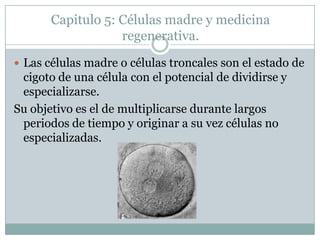 Capitulo 5: Células madre y medicina regenerativa.Las células madre o células troncales son el estado de cigoto de una célula con el potencial de dividirse y especializarse. Su objetivo es el de multiplicarse durante largos periodos de tiempo y originar a su vez células no especializadas. 