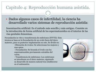 Capitulo 4: Reproducción humana asistida.Dados algunos casos de infertilidad, la ciencia ha desarrollado varios sistemas de reproducción asistida:Inseminación artificial: Es el método más sencillo y más antiguo. Consiste en la introducción de forma artificial de los espermatozoides en el interior de las vías genitales femeninas. Fecundación in vitro y transferencia de embriones (FIVTE): Esta técnica se basa en la fecundación de un ovulo fuera del útero materno, para su posterior implantación en este. Se divide en:	-Obtención de óvulos: Se seleccionan los mejores y 	mas aptos.	- Fecundación: Se fecunda el óvulo con los 	espermatozoides previamente extraídos del 	varón.	- Transferencia de embriones: Los embriones 	se introducen en el útero materno, siguiendo 	su desarrollo de manera natural tras establecerse 	en el endometrio.