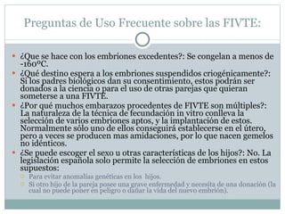 Preguntas de Uso Frecuente sobre las FIVTE: ¿Que se hace con los embriones excedentes?: Se congelan a menos de -160ºC. ¿Qué destino espera a los embriones suspendidos criogénicamente? : Si los padres biológicos dan su consentimiento, estos podrán ser donados a la ciencia o para el uso de otras parejas que quieran someterse a una FIVTE. ¿Por qué muchos embarazos procedentes de FIVTE son múltiples?: La naturaleza de la técnica de fecundación in vitro conlleva la selección de varios embriones aptos, y la implantación de estos. Normalmente sólo uno de ellos conseguirá establecerse en el útero, pero a veces se producen mas amidaciones, por lo que nacen gemelos no idénticos. ¿Se puede escoger el sexo u otras características de los hijos?: No. La legislación española solo permite la selección de embriones en estos supuestos: Para evitar anomalías genéticas en los  hijos. Si otro hijo de la pareja posee una grave enfermedad y necesita de una donación (la cual no puede poner en peligro o dañar la vida del nuevo embrión). 