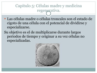 Capitulo 5: Células madre y medicina regenerativa. Las células madre o células troncales son el estado de cigoto de una célula con el potencial de dividirse y especializarse.  Su objetivo es el de multiplicarse durante largos periodos de tiempo y originar a su vez células no especializadas.  