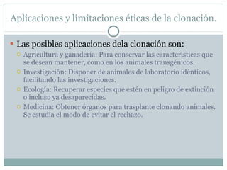 Aplicaciones y limitaciones éticas de la clonación. Las posibles aplicaciones dela clonación son: Agricultura y ganadería: Para conservar las características que se desean mantener, como en los animales transgénicos. Investigación: Disponer de animales de laboratorio idénticos, facilitando las investigaciones. Ecología: Recuperar especies que estén en peligro de extinción o incluso ya desaparecidas. Medicina: Obtener órganos para trasplante clonando animales. Se estudia el modo de evitar el rechazo. 