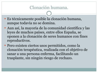 Clonación humana. Es técnicamente posible la clonación humana, aunque todavía no se domina. Aun así, la mayoría de la comunidad científica y las leyes de muchos países, entre ellos España, se oponen a la clonación de seres humanos con fines reproductivos. Pero existen ciertos usos permitidos, como la clonación terapéutica, realizada con el objetivo de sanar a una persona enferma, facilitando un trasplante, sin ningún riesgo de rechazo. 
