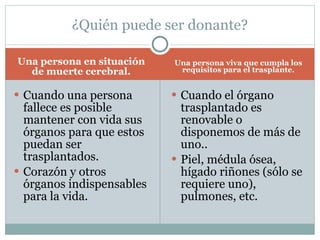 Una persona en situación de muerte cerebral. Una persona viva que cumpla los requisitos para el trasplante. Cuando una persona fallece es posible mantener con vida sus órganos para que estos puedan ser trasplantados. Corazón y otros órganos indispensables para la vida. Cuando el órgano trasplantado es renovable o disponemos de más de uno.. Piel, médula ósea, hígado riñones (sólo se requiere uno), pulmones, etc. ¿Quién puede ser donante? 