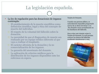 La legislación española. La ley de regulación para las donaciones de órganos contempla: El establecimiento de la muerte encefálica como definición científica, legal y ética del concepto de muerte del individuo. El respeto de la voluntad del fallecido sobre la donación. La necesidad de que el diagnostico de muerte sea realizado por un equipo médico diferente al que vaya a realizar el trasplante. El carácter altruista de la donación y la no comercialización de los órganos. La garantía del anonimato del donante. La aplicación de criterios médicos para la distribución de los órganos disponibles ente los enfermos en espera. Tarjeta de Donante. Cuando una persona fallece, es naturalmente imposible preguntarle acerca de su deseo de donar o no. Esa decisión recae normalmente en los familiares del fallecido. Para evitar este trámite existe la Tarjeta de Donante, la cual permite conocer los deseos del fallecido acudiendo simplemente a esta. 