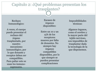 Capitulo 2: ¿Qué problemas presentan los trasplantes? Imposibilidades técnicas: Algunos órganos, como el cerebro y la mayor parte del tejido nervioso, son imposibles de trasplantar dada la tecnología de la que disponemos. Rechazo Inmunológico: A veces, el cuerpo puede presentar el rechazo del órgano trasplantado, por nuestro mecanismo inmunológico, por lo que donante y receptor deben ser compatibles. Para paliar esto se usan los inmuno-supresores. Escasez de órganos disponibles: Entre un 10 y un 15% de los receptores mueren por falta de donantes. No siempre hay órganos compatibles disponibles, por lo que siempre se pueden presentar complicaciones 