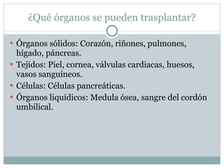 ¿Qué órganos se pueden trasplantar? Órganos sólidos: Corazón, riñones, pulmones, hígado, páncreas. Tejidos: Piel, cornea, válvulas cardiacas, huesos, vasos sanguíneos. Células: Células pancreáticas. Órganos liquídicos: Medula ósea, sangre del cordón umbilical. 
