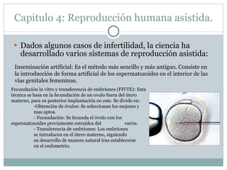 Capitulo 4: Reproducción humana asistida. Dados algunos casos de infertilidad, la ciencia ha desarrollado varios sistemas de reproducción asistida: Inseminación artificial:  Es el método más sencillo y más antiguo. Consiste en la introducción de forma artificial de los espermatozoides en el interior de las vías genitales femeninas.  Fecundación in vitro y transferencia de embriones (FIVTE): Esta técnica se basa en la fecundación de un ovulo fuera del útero materno, para su posterior implantación en este.  Se divide en: -Obtención de óvulos: Se seleccionan los mejores y  mas aptos. - Fecundación: Se fecunda el óvulo con los  espermatozoides previamente extraídos del  varón. - Transferencia de embriones: Los embriones  se introducen en el útero materno, siguiendo  su desarrollo de manera natural tras establecerse  en el endometrio. 