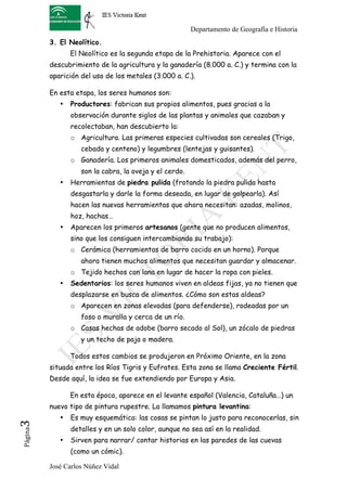 Departamento de Geografía e Historia
          3. El Neolítico.
                 El Neolítico es la segunda etapa de la Prehistoria. Aparece con el
          descubrimiento de la agricultura y la ganadería (8.000 a. C.) y termina con la
          aparición del uso de los metales (3.000 a. C.).

          En esta etapa, los seres humanos son:
             •   Productores: fabrican sus propios alimentos, pues gracias a la
                 observación durante siglos de las plantas y animales que cazaban y
                 recolectaban, han descubierto la:
                 o Agricultura. Las primeras especies cultivadas son cereales (Trigo,
                    cebada y centeno) y legumbres (lentejas y guisantes).
                 o Ganadería. Los primeros animales domesticados, además del perro,
                    son la cabra, la oveja y el cerdo.
             •   Herramientas de piedra pulida (frotando la piedra pulida hasta
                 desgastarla y darle la forma deseada, en lugar de golpearla). Así
                 hacen las nuevas herramientas que ahora necesitan: azadas, molinos,
                 hoz, hachas…
             •   Aparecen los primeros artesanos (gente que no producen alimentos,
                 sino que los consiguen intercambiando su trabajo):
                 o Cerámica (herramientas de barro cocido en un horno). Porque
                    ahora tienen muchos alimentos que necesitan guardar y almacenar.
                 o Tejido hechos con lana en lugar de hacer la ropa con pieles.
             •   Sedentarios: los seres humanos viven en aldeas fijas, ya no tienen que
                 desplazarse en busca de alimentos. ¿Cómo son estas aldeas?
                 o Aparecen en zonas elevadas (para defenderse), rodeadas por un
                    foso o muralla y cerca de un río.
                 o Casas hechas de adobe (barro secado al Sol), un zócalo de piedras
                    y un techo de paja o madera.

                 Todos estos cambios se produjeron en Próximo Oriente, en la zona
          situada entre los Ríos Tigris y Eufrates. Esta zona se llama Creciente Fértil.
          Desde aquí, la idea se fue extendiendo por Europa y Asia.

                 En esta época, aparece en el levante español (Valencia, Cataluña…) un
          nuevo tipo de pintura rupestre. La llamamos pintura levantina:
             •   Es muy esquemática: las cosas se pintan lo justo para reconocerlas, sin
3	
  




                 detalles y en un solo color, aunque no sea así en la realidad.
 Página




             •   Sirven para narrar/ contar historias en las paredes de las cuevas
                 (como un cómic).

          José Carlos Núñez Vidal
 
