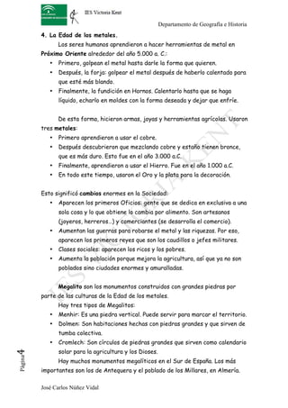 Departamento de Geografía e Historia
          4. La Edad de los metales.
                 Los seres humanos aprendieron a hacer herramientas de metal en
          Próximo Oriente alrededor del año 5.000 a. C.:
             •   Primero, golpean el metal hasta darle la forma que quieren.
             •   Después, la forja: golpear el metal después de haberlo calentado para
                 que esté más blando.
             •   Finalmente, la fundición en Hornos. Calentarlo hasta que se haga
                 líquido, echarlo en moldes con la forma deseada y dejar que enfríe.


                 De esta forma, hicieron armas, joyas y herramientas agrícolas. Usaron
          tres metales:
             •   Primero aprendieron a usar el cobre.
             •   Después descubrieron que mezclando cobre y estaño tienen bronce,
                 que es más duro. Esto fue en el año 3.000 a.C.
             •   Finalmente, aprendieron a usar el Hierro. Fue en el año 1.000 a.C.
             •   En todo este tiempo, usaron el Oro y la plata para la decoración.


          Esto significó cambios enormes en la Sociedad:
             •   Aparecen los primeros Oficios: gente que se dedica en exclusiva a una
                 sola cosa y lo que obtiene lo cambia por alimento. Son artesanos
                 (joyeros, herreros…) y comerciantes (se desarrolla el comercio).
             •   Aumentan las guerras para robarse el metal y las riquezas. Por eso,
                 aparecen los primeros reyes que son los caudillos o jefes militares.
             •   Clases sociales: aparecen los ricos y los pobres.
             •   Aumenta la población porque mejora la agricultura, así que ya no son
                 poblados sino ciudades enormes y amuralladas.


                 Megalito son los monumentos construidos con grandes piedras por
          parte de las culturas de la Edad de los metales.
                 Hay tres tipos de Megalitos:
             •   Menhir: Es una piedra vertical. Puede servir para marcar el territorio.
             •   Dolmen: Son habitaciones hechas con piedras grandes y que sirven de
                 tumba colectiva.
             •   Cromlech: Son círculos de piedras grandes que sirven como calendario
4	
  




                 solar para la agricultura y los Dioses.
 Página




                 Hay muchos monumentos megalíticos en el Sur de España. Los más
          importantes son los de Antequera y el poblado de los Millares, en Almería.

          José Carlos Núñez Vidal
 