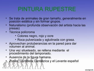 PINTURA RUPESTRE
• Se trata de animales de gran tamaño, generalmente en
posición estática y sin formar grupos.
• Naturalismo (profunda observación del artista hacia las
presas)
• Técnica polícroma
• Colores negro, rojo y ocre
• Roca pulverizada y aglutinada con grasa.
• Aprovechan protuberancias en la pared para dar
volumen al animal.
• Una vez silueteado, se rellena mediante el
procedimiento del tamponado.
• Ausencia de la figura humana.
• Zonas: Cordillera Cantábrica y el Levante español
 