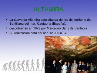 ALTAMIRA
• La cueva de Altamira está situada dentro del territorio de
Santillana del mar, Cantabria (España),
• descubiertas en 1879 por Marcelino Sanz de Santuola
• Su realización data del año 12.000 a. C.
 