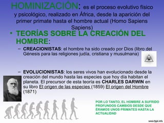 HOMINIZACIÓN: es el proceso evolutivo físico
y psicológico, realizado en África, desde la aparición del
primer primate hasta el hombre actual (Homo Sapiens
Sapiens)
• TEORÍAS SOBRE LA CREACIÓN DEL
HOMBRE:
– CREACIONISTAS: el hombre ha sido creado por Dios (libro del
Génesis para las religiones judía, cristiana y musulmana)
– EVOLUCIONISTAS: los seres vivos han evolucionado desde la
creación del mundo hasta las especies que hoy día habitan el
planeta. El precursor de esta teoría es CHARLES DARWIN en
su libro El origen de las especies (1859) El origen del Hombre
(1871)
POR LO TANTO, EL HOMBRE A SUFRIDO
PROFUNDOS CAMBIOS DESDE QUE
ÉRAMOS UNOS PRIMATES HASTA LA
ACTUALIDAD
 