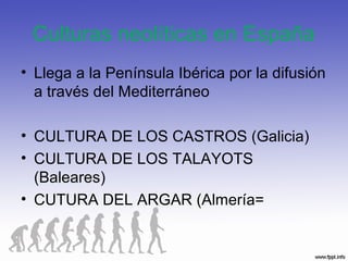 Culturas neolíticas en España
• Llega a la Península Ibérica por la difusión
a través del Mediterráneo
• CULTURA DE LOS CASTROS (Galicia)
• CULTURA DE LOS TALAYOTS
(Baleares)
• CUTURA DEL ARGAR (Almería=
 