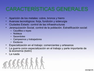 CARACTERÍSTICAS GENERALES
• Aparición de los metales: cobre, bronce y hierro
• Avances tecnológicos: forja, fundición y siderurgia
• Ciudades Estado: control de las infraestructuras
• Jerarquización Social, control de la población. Estratificación social:
– Caudillos o reyes
– Nobleza
– Sacerdotes
– Campesinos y trabajadores
– Esclavos
• Especialización en el trabajo: comerciantes y artesanos
• La guerra como especialización en el trabajo y parte importante de
la economía (botín)
• La rueda
 