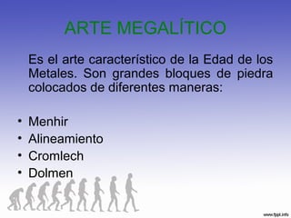 ARTE MEGALÍTICO
Es el arte característico de la Edad de los
Metales. Son grandes bloques de piedra
colocados de diferentes maneras:
• Menhir
• Alineamiento
• Cromlech
• Dolmen
 