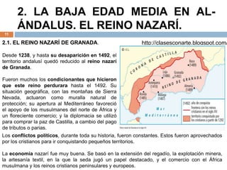 2. LA BAJA EDAD MEDIA EN AL-
ÁNDALUS. EL REINO NAZARÍ.
11
http://clasesconarte.blogspot.com/
2.1. EL REINO NAZARÍ DE GRANADA.
Desde 1238, y hasta su desaparición en 1492, el
territorio andalusí quedó reducido al reino nazarí
de Granada.
Fueron muchos los condicionantes que hicieron
que este reino perdurara hasta el 1492. Su
situación geográfica, con las montañas de Sierra
Nevada, actuaron como muralla natural de
protección; su apertura al Mediterráneo favoreció
el apoyo de los musulmanes del norte de África y
un floreciente comercio; y la diplomacia se utilizó
para comprar la paz de Castilla, a cambio del pago
de tributos o parias.
Los conflictos políticos, durante toda su historia, fueron constantes. Estos fueron aprovechados
por los cristianos para ir conquistando pequeños territorios.
La economía nazarí fue muy buena. Se basó en la extensión del regadío, la explotación minera,
la artesanía textil, en la que la seda jugó un papel destacado, y el comercio con el África
musulmana y los reinos cristianos peninsulares y europeos.
 