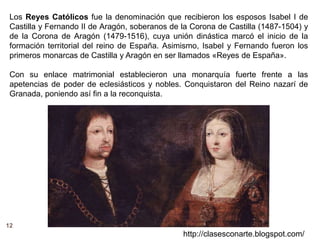 12
http://clasesconarte.blogspot.com/
Los Reyes Católicos fue la denominación que recibieron los esposos Isabel I de
Castilla y Fernando II de Aragón, soberanos de la Corona de Castilla (1487-1504) y
de la Corona de Aragón (1479-1516), cuya unión dinástica marcó el inicio de la
formación territorial del reino de España. Asimismo, Isabel y Fernando fueron los
primeros monarcas de Castilla y Aragón en ser llamados «Reyes de España».
Con su enlace matrimonial establecieron una monarquía fuerte frente a las
apetencias de poder de eclesiásticos y nobles. Conquistaron del Reino nazarí de
Granada, poniendo así fin a la reconquista.
 