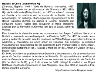 13
http://clasesconarte.blogspot.com/
Para fomentar la discordia entre los musulmanes, los Reyes Católicos liberaron a
Boabdil a cambio de su vasallaje (pacto de Córdoba, 1483). En 1487, la muerte de su
padre y la derrota de su tío ante los cristianos en Vélez-Málaga le permitieron tomar la
Alhambra y convertirse en único señor de Granada. Sin embargo, la debilidad
musulmana fue aprovechada por los castellanos para avanzar sobre el reino nazarí,
conquistando Estepona (1456), Málaga y Marbella (1487), Almería y Guadix (1489) y
Baza (1490).
En 1491, los cristianos pusieron sitio a Granada y bloquearon su vía de comunicación
por el río Genil al construir la fortaleza de Santa Fe. Sin ayuda del norte de África, el
emir de Granada se vio obligado a firmar los acuerdos de capitulación de Santa Fe
(25 de abril de 1491), y el 2 de enero de 1492 entregó la ciudad a los Reyes
Católicos. Confinado inicialmente en Las Alpujarras, en el año 1493 se trasladó a Fez,
donde encontró la muerte.
Boabdil el Chico [Muhammad XI]
(Granada, España, 1464 - Vado de Bacuna, Marruecos, 1527)
Último emir musulmán del reino nazarí de Granada (1482-1492).
Hijo de 'Abú-l-Hasán (Muley Hacén), en 1482 se sublevó contra él
en Guadix y lo destronó con la ayuda de la familia de los
Abencerrajes. Sin embargo, al año siguiente cayó prisionero de los
Reyes Católicos durante su ataque a Lucena, situación que
aprovechó Muley Hacén para recuperar el trono granadino,
apoyado por su hermano Muhammad ibn Sa'd al-Zagal, señor de
Málaga.
 