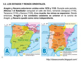 15
http://clasesconarte.blogspot.com/
Aragón y Navarra estuvieron unidos entre 1076 y 1135. Durante este periodo,
Alfonso I el Batallador conquistó el valle del Ebro, tomando Zaragoza (1118),
Tarazona (1119) y Daroca (1129). A su muerte, los reinos se separaron. Desde
entonces, Aragón y los condados catalanes se unieron en la corona de
Aragón, y Navarra quedó como reino independiente.
3.2. LOS ESTADOS Y REINOS ORIENTALES.
 