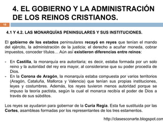 4. EL GOBIERNO Y LA ADMINISTRACIÓN
DE LOS REINOS CRISTIANOS.
18
4.1 Y 4.2. LAS MONARQUÍAS PENINSULARES Y SUS INSTITUCIONES.
El gobierno de los estados peninsulares recayó en reyes que tenían el mando
del ejército, la administración de la justicia; el derecho a acuñar moneda, cobrar
impuestos, conceder títulos… Aún así existieron diferencias entre reinos:
- En Castilla, la monarquía era autoritaria; es decir, estaba formada por un solo
reino y la autoridad del rey era mayor, al considerarse que su poder procedía de
Dios.
- En la Corona de Aragón, la monarquía estaba compuesta por varios territorios
(Aragón, Cataluña, Mallorca y Valencia) que tenían sus propias instituciones,
leyes y costumbres. Además, los reyes tuvieron menos autoridad porque se
impuso la teoría pactista, según la cual el monarca recibía el poder de Dios a
través de sus súbditos.
Los reyes se ayudaron para gobernar de la Curia Regia. Esta fue sustituida por las
Cortes, asambleas formadas por los representantes de los tres estamentos.
http://clasesconarte.blogspot.com
 