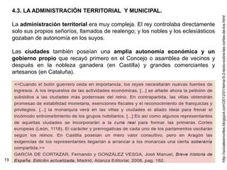 19
4.3. LA ADMINISTRACIÓN TERRITORIAL Y MUNICIPAL.
La administración territorial era muy compleja. El rey controlaba directamente
solo sus propios señoríos, llamados de realengo; y los nobles y los eclesiásticos
gozaban de autonomía en los suyos.
Las ciudades también poseían una amplia autonomía económica y un
gobierno propio que recayó primero en el Concejo o asamblea de vecinos y
después en la nobleza ganadera (en Castilla) y grandes comerciantes y
artesanos (en Cataluña).
http://socialesmoriles.blogspot.com/2012/01/tema-5-2-texto-sobre-las-cortes-de-los.html
 