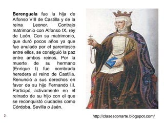 2 http://clasesconarte.blogspot.com/
Berenguela fue la hija de
Alfonso VIII de Castilla y de la
reina Leonor. Contrajo
matrimonio con Alfonso IX, rey
de León. Con su matrimonio,
que duró pocos años ya que
fue anulado por el parentesco
entre ellos, se consiguió la paz
entre ambos reinos. Por la
muerte de su hermano
(Enrique I) fue nombrada
heredera al reino de Castilla.
Renunció a sus derechos en
favor de su hijo Fernando III.
Participó activamente en el
reinado de su hijo con el que
se reconquistó ciudades como
Córdoba, Sevilla o Jaén.
 