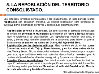 5. LA REPOBLACIÓN DEL TERRITORIO
CONSQUISTADO.
20
http://clasesconarte.blogspot.com
Los extensos territorios conquistados a los musulmanes en este periodo fueron
repoblados con población cristiana. La antigua repoblación libre (presura) se
sustituyó por la organizada por reyes y condes. Los sistemas fueron:
- Repoblación concejil o municipal. En este sistema el territorio conquistado
se dividía en concejos o municipios que recibían un fuero o ley que recogía
todo lo referente a su organización. Los repobladores recibían una casa, o
solar, y tierras cuyo tamaño dependía de la capacidad para hacer la guerra.
Este sistema se usó en los valles del Duero, del Tajo y del Ebro.
- Repoblación por las órdenes militares. Este sistema se dio en las zonas
fronterizas, entre el río Tajo y Sierra Morena, y en los altos valles de los
ríos Turia y Júcar. Allí, se situaron las órdenes militares, formadas por monjes-
guerreros, que recibieron extensos señoríos denominados maestrazgos. A
cambio, debían defender el territorio asignado y fomentar su poblamiento.
- Repoblación por repartimiento. Con esta forma de repoblación el territorio se
repartió de forma proporcional a la participación en la conquista. Así, los nobles
recibieron grandes propiedades. Se usó en el valle del Guadalquivir, Murcia,
la costa valenciana y las islas Baleares.
 