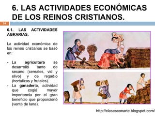6. LAS ACTIVIDADES ECONÓMICAS
DE LOS REINOS CRISTIANOS.
24
6.1. LAS ACTIVIDADES
AGRARIAS.
La actividad económica de
los reinos cristianos se basó
en:
- La agricultura se
desarrolló tanto de
secano (cereales, vid y
olivo) y de regadío
(hortalizas y frutales).
- La ganadería, actividad
que cogió mayor
importancia por el gran
beneficio que proporcionó
(venta de lana).
http://clasesconarte.blogspot.com/
 