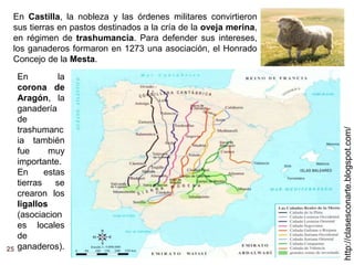 25
http://clasesconarte.blogspot.com/
En Castilla, la nobleza y las órdenes militares convirtieron
sus tierras en pastos destinados a la cría de la oveja merina,
en régimen de trashumancia. Para defender sus intereses,
los ganaderos formaron en 1273 una asociación, el Honrado
Concejo de la Mesta.
En la
corona de
Aragón, la
ganadería
de
trashumanc
ia también
fue muy
importante.
En estas
tierras se
crearon los
ligallos
(asociacion
es locales
de
ganaderos).
 