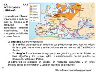 26
http://clasesconarte.blogspot.com/
6.2. LAS
ACTIVIDADES
URBANAS.
Las ciudades cobraron
importancia a partir del
siglo XI gracias a la
conquista de
destacadas ciudades
musulmanas. Las
principales actividades
urbanas fueron:
- La artesanía fue muy importante:
- En Castilla, organizados en cofradías con producciones centradas en tejidos
de lana, piel, hierro, vino y embarcaciones en los puertos del Cantábrico y
Sevilla.
- En Aragón, los artesanos se agruparon en gremios y producían tejidos de
lana, algodón y lino; cuero; vidrio; y embarcaciones en los puertos de
Barcelona, Valencia y Palma.
- El comercio se realizaba en tiendas, en mercados semanales y en ferias
anuales donde se compraban y vendían todo tipo de productos.
 