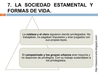 7. LA SOCIEDAD ESTAMENTAL Y
FORMAS DE VIDA.
27
http://clasesconarte.blogspot.com/
La nobleza y el clero siguieron siendo privilegiados. No
trabajaban, no pagaban impuestos y eran juzgados con
sus propias leyes.
El campesinado y los grupos urbanos eran mayoría y
no disponían de privilegios. Con su trabajo sustentaban a
los privilegiados.
 