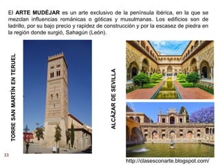 33
http://clasesconarte.blogspot.com/
El ARTE MUDÉJAR es un arte exclusivo de la península ibérica, en la que se
mezclan influencias románicas o góticas y musulmanas. Los edificios son de
ladrillo, por su bajo precio y rapidez de construcción y por la escasez de piedra en
la región donde surgió, Sahagún (León).
ALCÁZAR
DE
SEVILLA
TORRE
SAN
MARTÍN
EN
TERUEL
 