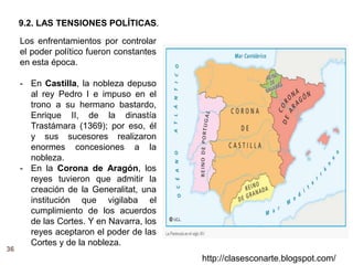 36
http://clasesconarte.blogspot.com/
Los enfrentamientos por controlar
el poder político fueron constantes
en esta época.
- En Castilla, la nobleza depuso
al rey Pedro I e impuso en el
trono a su hermano bastardo,
Enrique II, de la dinastía
Trastámara (1369); por eso, él
y sus sucesores realizaron
enormes concesiones a la
nobleza.
- En la Corona de Aragón, los
reyes tuvieron que admitir la
creación de la Generalitat, una
institución que vigilaba el
cumplimiento de los acuerdos
de las Cortes. Y en Navarra, los
reyes aceptaron el poder de las
Cortes y de la nobleza.
9.2. LAS TENSIONES POLÍTICAS.
 