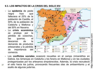 37
http://clasesconarte.blogspot.com/
- La epidemia de peste
negra hizo que
falleciera el 25% de la
población de Castilla, el
40% de la población de
Cataluña y Mallorca y
del 50% en Navarra.
- La crisis económica
se produjo por la
pérdida de cosechas,
las guerras, el
descenso de la
demanda de productos
artesanales y la pérdida
de importancia del
comercio.
9.3. LOS IMPACTOS DE LA CRISIS DEL SIGLO XIV.
- Los conflictos sociales ocasionó revueltas en el campo (irmandiños en
Galicia, los remenças en Cataluña y los forans en Mallorca) y en las ciudades
protagonizadas por los artesanos empobrecidos. Además, la crisis recrudeció
el odio hacia los judíos, provocando frecuentes olas de antisemitismo y el
asalto de algunas juderías.
 