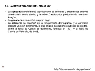 38
http://clasesconarte.blogspot.com/
- La agricultura incrementó la producción de cereales y extendió los cultivos
comerciales, como el olivo y la vid en Castilla y los productos de huerta en
Aragón.
- La ganadería ovina cobró un gran auge.
- La artesanía se benefició de la recuperación demográfica, y el comercio
alcanzó un gran dinamismo, lo que originó instituciones públicas de crédito,
como la Taula de Canvis de Barcelona, fundada en 1401; y la Taula de
Canvis en Valencia, de 1408.
9.4. LA RECUPERACIÓN DEL SIGLO XIV.
 