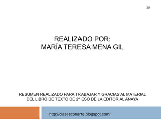 http://clasesconarte.blogspot.com/
39
REALIZADO POR:
MARÍA TERESA MENA GIL
RESUMEN REALIZADO PARA TRABAJAR Y GRACIAS AL MATERIAL
DEL LIBRO DE TEXTO DE 2º ESO DE LA EDITORIAL ANAYA
 