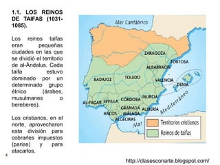 4
http://clasesconarte.blogspot.com/
1.1. LOS REINOS
DE TAIFAS (1031-
1085).
Los reinos taifas
eran pequeñas
ciudades en las que
se dividió el territorio
de al-Ándalus. Cada
taifa estuvo
dominado por un
determinado grupo
étnico (árabes,
musulmanes o
bereberes).
Los cristianos, en el
norte, aprovecharon
esta división para
cobrarles impuestos
(parias) y para
atacarlos.
 