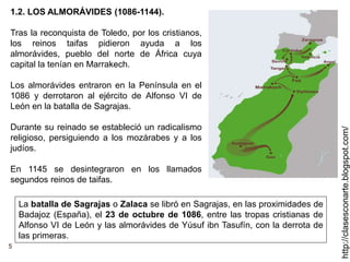 5
http://clasesconarte.blogspot.com/
1.2. LOS ALMORÁVIDES (1086-1144).
Tras la reconquista de Toledo, por los cristianos,
los reinos taifas pidieron ayuda a los
almorávides, pueblo del norte de África cuya
capital la tenían en Marrakech.
Los almorávides entraron en la Península en el
1086 y derrotaron al ejército de Alfonso VI de
León en la batalla de Sagrajas.
Durante su reinado se estableció un radicalismo
religioso, persiguiendo a los mozárabes y a los
judíos.
En 1145 se desintegraron en los llamados
segundos reinos de taifas.
La batalla de Sagrajas o Zalaca se libró en Sagrajas, en las proximidades de
Badajoz (España), el 23 de octubre de 1086, entre las tropas cristianas de
Alfonso VI de León y las almorávides de Yúsuf ibn Tasufín, con la derrota de
las primeras.
 