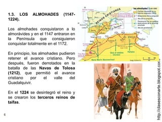 6
http://clasesconarte.blogspot.com/
1.3. LOS ALMOHADES (1147-
1224).
Los almohades conquistaron a lo
almorávides y en el 1147 entraron en
la Península que consiguieron
conquistar totalmente en el 1172.
En principio, los almohades pudieron
retener el avance cristiano. Pero
después, fueron derrotados en la
batalla de las Navas de Tolosa
(1212), que permitió el avance
cristiano por el valle del
Guadalquivir.
En el 1224 se desintegró el reino y
se crearon los terceros reinos de
taifas.
 
