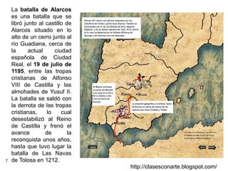 7
http://clasesconarte.blogspot.com/
La batalla de Alarcos
es una batalla que se
libró junto al castillo de
Alarcos situado en lo
alto de un cerro junto al
río Guadiana, cerca de
la actual ciudad
española de Ciudad
Real, el 19 de julio de
1195, entre las tropas
cristianas de Alfonso
VIII de Castilla y las
almohades de Yusuf II.
La batalla se saldó con
la derrota de las tropas
cristianas, lo cual
desestabilizó al Reino
de Castilla y frenó el
avance de la
reconquista unos años,
hasta que tuvo lugar la
batalla de Las Navas
de Tolosa en 1212.
 