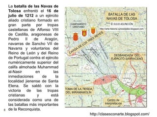 8
http://clasesconarte.blogspot.com/
La batalla de las Navas de
Tolosa enfrentó el 16 de
julio de 1212 a un ejército
aliado cristiano formado en
gran parte por tropas
castellanas de Alfonso VIII
de Castilla, aragonesas de
Pedro II de Aragón,
navarras de Sancho VII de
Navarra y voluntarios del
Reino de León y del Reino
de Portugal contra el ejército
numéricamente superior del
califa almohade Muhammad
al-Nasir en las
inmediaciones de la
localidad jienense de Santa
Elena. Se saldó con la
victoria de las tropas
cristianas y está
considerada como una de
las batallas más importantes
de la Reconquista.
 