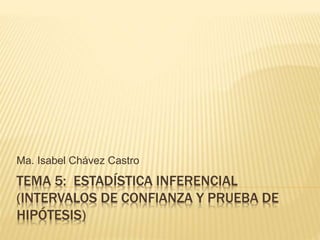 TEMA 5: ESTADÍSTICA INFERENCIAL
(INTERVALOS DE CONFIANZA Y PRUEBA DE
HIPÓTESIS)
Ma. Isabel Chávez Castro
 