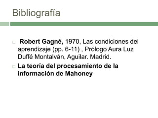 Bibliografía
 Robert Gagné, 1970, Las condiciones del
aprendizaje (pp. 6-11) , Prólogo Aura Luz
Duffé Montalván, Aguilar. Madrid.
 La teoría del procesamiento de la
información de Mahoney
 