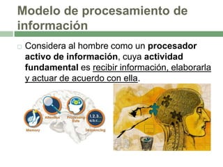 Modelo de procesamiento de
información
 Considera al hombre como un procesador
activo de información, cuya actividad
fundamental es recibir información, elaborarla
y actuar de acuerdo con ella.
 