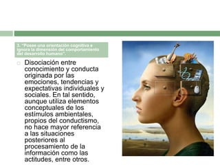  Disociación entre
conocimiento y conducta
originada por las
emociones, tendencias y
expectativas individuales y
sociales. En tal sentido,
aunque utiliza elementos
conceptuales de los
estímulos ambientales,
propios del conductismo,
no hace mayor referencia
a las situaciones
posteriores al
procesamiento de la
información como las
actitudes, entre otros.
3. “Posee una orientación cognitiva e
ignora la dimensión del comportamiento
del desarrollo humano”.
 