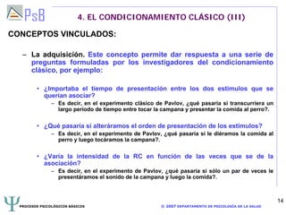 PROCESOS PSICOLÓGICOS BÁSICOS © 2007 DEPARTAMENTO DE PSICOLOGÍA DE LA SALUD
14
4. EL CONDICIONAMIENTO CLÁSICO (III)
CONCEPTOS VINCULADOS:
– La adquisición. Este concepto permite dar respuesta a una serie de
preguntas formuladas por los investigadores del condicionamiento
clásico, por ejemplo:
• ¿Importaba el tiempo de presentación entre los dos estímulos que se
querían asociar?
– Es decir, en el experimento clásico de Pavlov, ¿qué pasaría si transcurriera un
largo período de tiempo entre tocar la campana y presentar la comida al perro?.
• ¿Qué pasaría si alteráramos el orden de presentación de los estímulos?
– Es decir, en el experimento de Pavlov, ¿qué pasaría si le diéramos la comida al
perro y luego tocáramos la campana?.
• ¿Varía la intensidad de la RC en función de las veces que se de la
asociación?
– Es decir, en el experimento de Pavlov, ¿qué pasaría si sólo un par de veces le
presentáramos el sonido de la campana y luego la comida?.
 