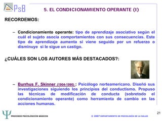 PROCESOS PSICOLÓGICOS BÁSICOS © 2007 DEPARTAMENTO DE PSICOLOGÍA DE LA SALUD
21
5. EL CONDICIONAMIENTO OPERANTE (I)
RECORDEMOS:
– Condicionamiento operante: tipo de aprendizaje asociativo según el
cuál el sujeto asocia comportamientos con sus consecuencias. Este
tipo de aprendizaje aumenta si viene seguido por un refuerzo o
disminuye si le sigue un castigo.
¿CUÁLES SON LOS AUTORES MÁS DESTACADOS?:
–– BurrhusBurrhus F.F. SkinnerSkinner (1904(1904--1990)1990) : Psicólogo norteamericano. Diseñó sus
investigaciones siguiendo los principios del conductismo. Propuso
las técnicas de modificación de conducta (sobretodo el
condicionamiento operante) como herramienta de cambio en las
acciones humanas.
 