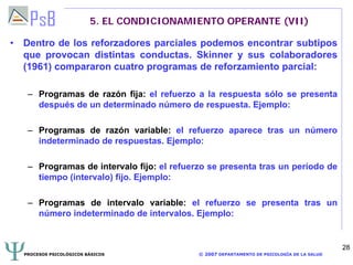 PROCESOS PSICOLÓGICOS BÁSICOS © 2007 DEPARTAMENTO DE PSICOLOGÍA DE LA SALUD
28
5. EL CONDICIONAMIENTO OPERANTE (VII)
• Dentro de los reforzadores parciales podemos encontrar subtipos
que provocan distintas conductas. Skinner y sus colaboradores
(1961) compararon cuatro programas de reforzamiento parcial:
– Programas de razón fija: el refuerzo a la respuesta sólo se presenta
después de un determinado número de respuesta. Ejemplo:
– Programas de razón variable: el refuerzo aparece tras un número
indeterminado de respuestas. Ejemplo:
– Programas de intervalo fijo: el refuerzo se presenta tras un período de
tiempo (intervalo) fijo. Ejemplo:
– Programas de intervalo variable: el refuerzo se presenta tras un
número indeterminado de intervalos. Ejemplo:
 