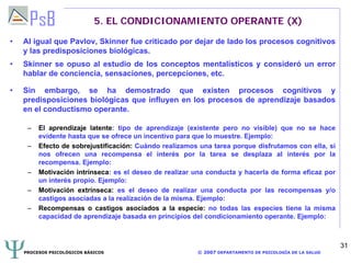 PROCESOS PSICOLÓGICOS BÁSICOS © 2007 DEPARTAMENTO DE PSICOLOGÍA DE LA SALUD
31
5. EL CONDICIONAMIENTO OPERANTE (X)
• Al igual que Pavlov, Skinner fue criticado por dejar de lado los procesos cognitivos
y las predisposiciones biológicas.
• Skinner se opuso al estudio de los conceptos mentalísticos y consideró un error
hablar de conciencia, sensaciones, percepciones, etc.
• Sin embargo, se ha demostrado que existen procesos cognitivos y
predisposiciones biológicas que influyen en los procesos de aprendizaje basados
en el conductismo operante.
– El aprendizaje latente: tipo de aprendizaje (existente pero no visible) que no se hace
evidente hasta que se ofrece un incentivo para que lo muestre. Ejemplo:
– Efecto de sobrejustificación: Cuándo realizamos una tarea porque disfrutamos con ella, si
nos ofrecen una recompensa el interés por la tarea se desplaza al interés por la
recompensa. Ejemplo:
– Motivación intrínseca: es el deseo de realizar una conducta y hacerla de forma eficaz por
un interés propio. Ejemplo:
– Motivación extrínseca: es el deseo de realizar una conducta por las recompensas y/o
castigos asociadas a la realización de la misma. Ejemplo:
– Recompensas o castigos asociados a la especie: no todas las especies tiene la misma
capacidad de aprendizaje basada en principios del condicionamiento operante. Ejemplo:
 