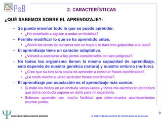 PROCESOS PSICOLÓGICOS BÁSICOS © 2007 DEPARTAMENTO DE PSICOLOGÍA DE LA SALUD
9
2. CARACTERÍSTICAS
¿QUÉ SABEMOS SOBRE EL APRENDIZAJE?:
– Se puede enseñar todo lo que se puede aprender.
• ¿Ha enseñado a alguien a andar en bicicleta?
– Permite modificar lo que se ha aprendido antes.
• ¿Abrirá los tarros de conserva con un trapo o le dará tres golpecitos a la tapa?.
– El aprendizaje tiene un carácter adaptativo.
• ¿Volverá a acercarse a los perros considerados de raza peligrosa?.
– No todos los organismo tienen la misma capacidad de aprendizaje,
esta depende de nuestra genética (natura) y nuestro entorno (nurture).
• ¿Cree que su loro será capaz de aprender a construir frases coordinadas?.
• ¿Le costó mucho a usted aprender frases coordinadas?.
– El aprendizaje por asociación es el aprendizaje más común.
• Si meto los dedos en un enchufe varias veces y todas me electrocuto aprenderé
que dicha conducta supone un daño para mi organismo.
• Solemos aprender con mucha facilidad que determinados acontecimientos
ocurren juntos.
 